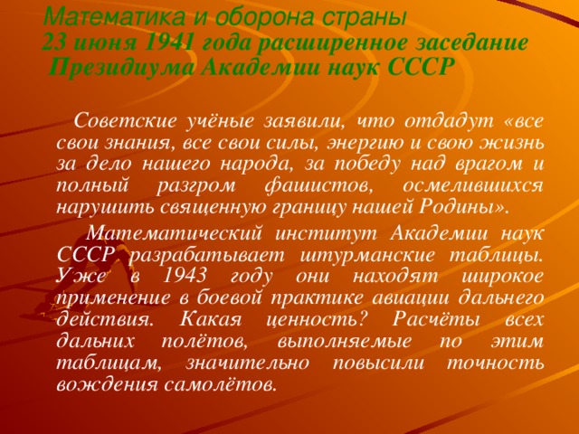 Математика и оборона страны  23 июня 1941 года расширенное заседание  Президиума Академии наук СССР     Советские учёные заявили, что отдадут «все свои знания, все свои силы, энергию и свою жизнь за дело нашего народа, за победу над врагом и полный разгром фашистов, осмелившихся нарушить священную границу нашей Родины».  Математический институт Академии наук СССР разрабатывает штурманские таблицы. Уже в 1943 году они находят широкое применение в боевой практике авиации дальнего действия. Какая ценность? Расчёты всех дальних полётов, выполняемые по этим таблицам, значительно повысили точность вождения самолётов.