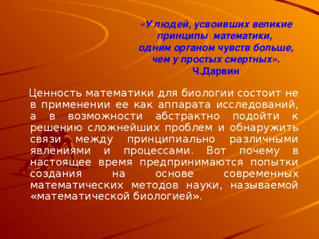 « У людей, усвоивших великие принципы математики,  одним органом чувств больше, чем у простых смертных».  Ч.Дарвин    Ценность математики для биологии состоит не в применении ее как аппарата исследований, а в возможности абстрактно подойти к решению сложнейших проблем и обнаружить связи между принципиально различными явлениями и процессами. Вот почему в настоящее время предпринимаются попытки создания на основе современных математических методов науки, называемой «математической биологией».