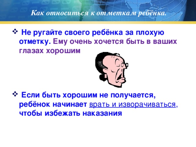 Как относиться к отметкам ребёнка.  Не ругайте своего ребёнка за плохую отметку. Ему очень хочется быть в ваших глазах хорошим  Если быть хорошим не получается, ребёнок начинает врать и изворачиваться , чтобы избежать наказания 