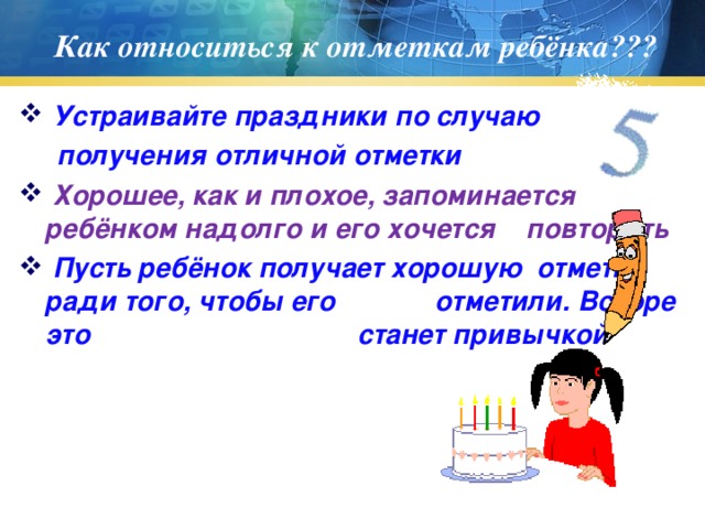 Как относиться к отметкам ребёнка???  Устраивайте праздники по случаю  получения отличной отметки  Хорошее, как и плохое, запоминается ребёнком надолго и его хочется повторить  Пусть ребёнок получает хорошую отметку ради того, чтобы его отметили. Вскоре это станет привычкой 