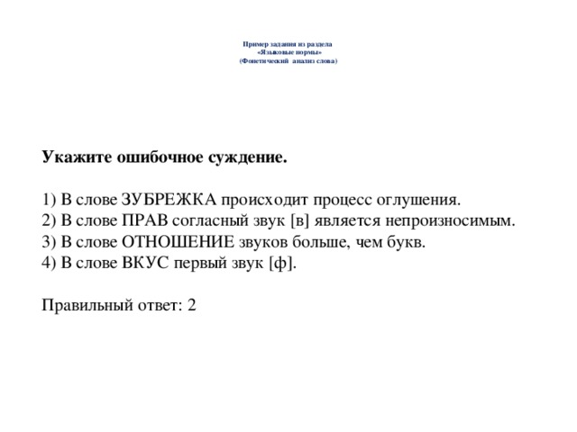   Пример задания из раздела  «Языковые нормы»  (Фонетический анализ слова)    Укажите ошибочное суждение. 1) В слове ЗУБРЕЖКА происходит процесс оглушения. 2) В слове ПРАВ согласный звук [в] является непроизносимым. 3) В слове ОТНОШЕНИЕ звуков больше, чем букв. 4) В слове ВКУС первый звук [ф]. Правильный ответ: 2 