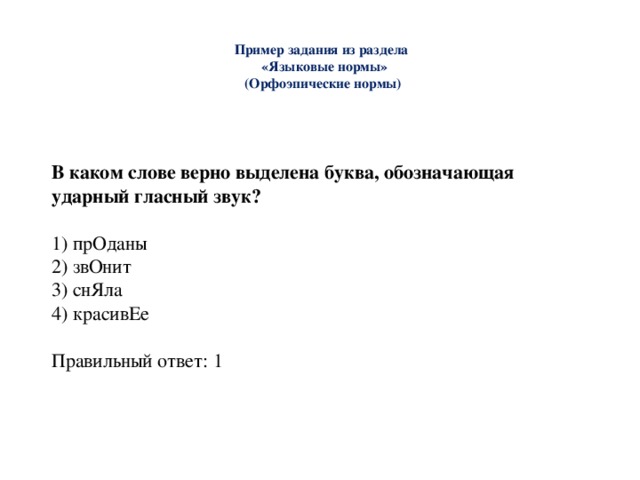  Пример задания из раздела  «Языковые нормы»  (Орфоэпические нормы)   В каком слове верно выделена буква, обозначающая ударный гласный звук? 1) прОданы 2) звОнит 3) снЯла 4) красивЕе Правильный ответ: 1 