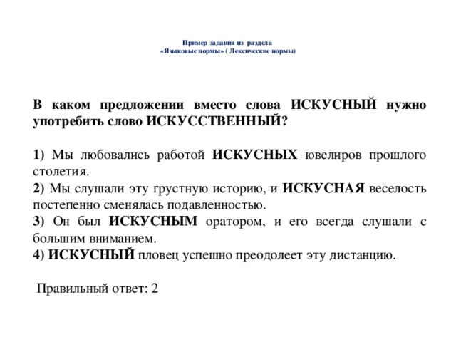     Пример задания из раздела  «Языковые нормы» ( Лексические нормы)    В каком предложении вместо слова ИСКУСНЫЙ нужно употребить слово ИСКУССТВЕННЫЙ?  1) Мы любовались работой ИСКУСНЫХ ювелиров прошлого столетия. 2) Мы слушали эту грустную историю, и ИСКУСНАЯ веселость постепенно сменялась подавленностью. 3) Он был ИСКУСНЫМ оратором, и его всегда слушали с большим вниманием. 4) ИСКУСНЫЙ пловец успешно преодолеет эту дистанцию.  Правильный ответ: 2 