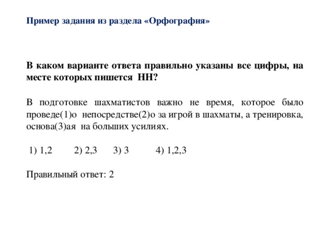 Пример задания из раздела «Орфография»   В каком варианте ответа правильно указаны все цифры, на месте которых пишется НН? В подготовке шахматистов важно не время, которое было проведе(1)о непосредстве(2)о за игрой в шахматы, а тренировка, основа(3)ая на больших усилиях.  1) 1,2  2) 2,3   3) 3  4) 1,2,3 Правильный ответ: 2 