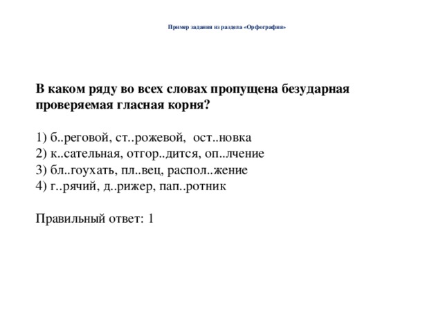  Пример задания из раздела «Орфография»   В каком ряду во всех словах пропущена безударная проверяемая гласная корня? 1) б..реговой, ст..рожевой, ост..новка 2) к..сательная, отгор..дится, оп..лчение 3) бл..гоухать, пл..вец, распол..жение 4) г..рячий, д..рижер, пап..ротник Правильный ответ: 1 