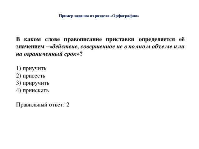  Пример задания из раздела «Орфография»   В каком слове правописание приставки определяется её значением –« действие, совершенное не в полном объеме или на ограниченный срок »? 1) приучить 2) присесть 3) приручить 4) приискать Правильный ответ: 2 