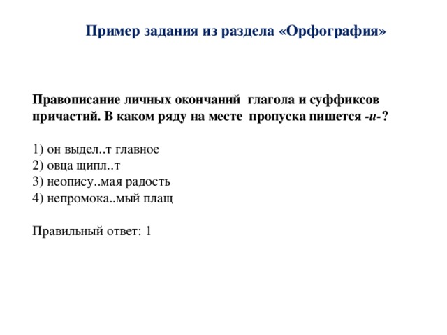 Пример задания из раздела «Орфография»   Правописание личных окончаний глагола и суффиксов причастий. В каком ряду на месте пропуска пишется -и- ?  1) он выдел..т главное 2) овца щипл..т 3) неопису..мая радость 4) непромока..мый плащ Правильный ответ: 1 