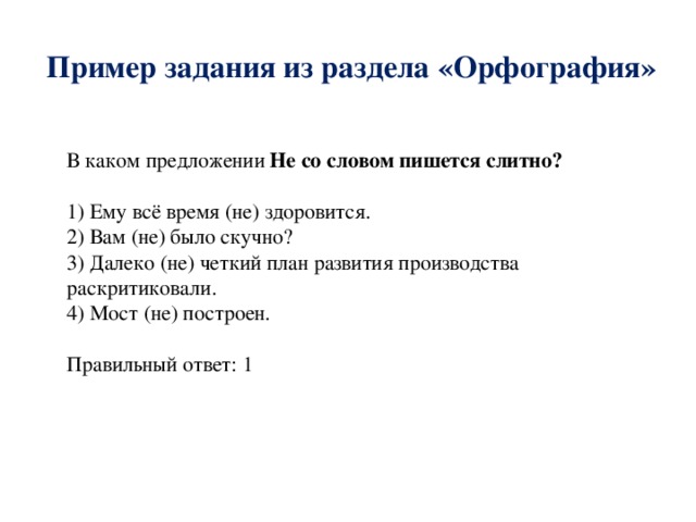 Пример задания из раздела «Орфография» В каком предложении Не  со словом пишется слитно? 1) Ему всё время (не) здоровится. 2) Вам (не) было скучно? 3) Далеко (не) четкий план развития производства раскритиковали. 4) Мост (не) построен. Правильный ответ: 1 