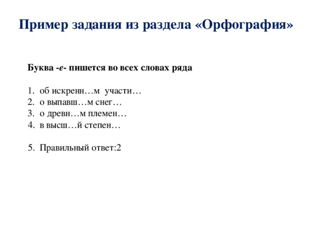 Пример задания из раздела «Орфография» Буква -е- пишется во всех словах ряда 1. об искренн…м участи… 2. о выпавш…м снег… 3. о древн…м племен… в высш…й степен… Правильный ответ:2 