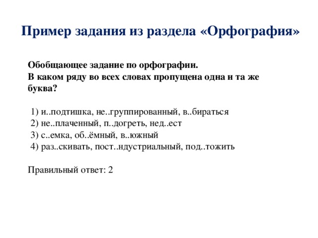 Пример задания из раздела «Орфография» Обобщающее задание по орфографии. В каком ряду во всех словах пропущена одна и та же буква?  1) и..подтишка, не..группированный, в..бираться  2) не..плаченный, п..догреть, нед..ест  3) с..емка, об..ёмный, в..южный  4) раз..скивать, пост..ндустриальный, под..тожить Правильный ответ: 2 