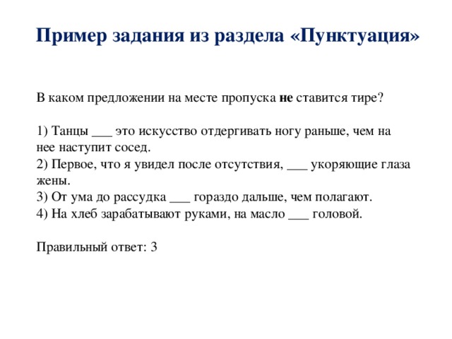 Пример задания из раздела «Пунктуация» В каком предложении на месте пропуска не ставится тире? 1) Танцы ___ это искусство отдергивать ногу раньше, чем на нее наступит сосед. 2) Первое, что я увидел после отсутствия, ___ укоряющие глаза жены. 3) От ума до рассудка ___ гораздо дальше, чем полагают. 4) На хлеб зарабатывают руками, на масло ___ головой. Правильный ответ: 3 