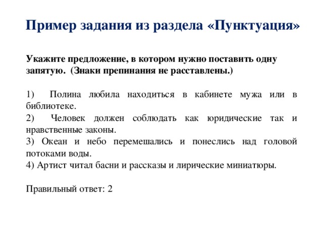 Пример задания из раздела «Пунктуация» Укажите предложение, в котором нужно поставить одну запятую. (Знаки препинания не расставлены.)  1) Полина любила находиться в кабинете мужа или в библиотеке. 2) Человек должен соблюдать как юридические так и нравственные законы. 3) Океан и небо перемешались и понеслись над головой потоками воды. 4) Артист читал басни и рассказы и лирические миниатюры. Правильный ответ: 2 