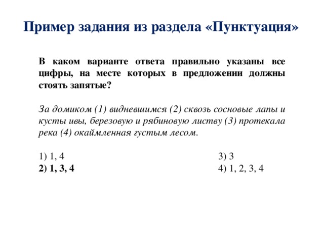 Пример задания из раздела «Пунктуация» В каком варианте ответа правильно указаны все цифры, на месте которых в предложении должны стоять запятые? За домиком (1) видневшимся (2) сквозь сосновые лапы и кусты ивы, березовую и рябиновую листву (3) протекала река (4) окаймленная густым лесом. 1) 1, 4 3) 3 2) 1, 3, 4 4) 1, 2, 3, 4 