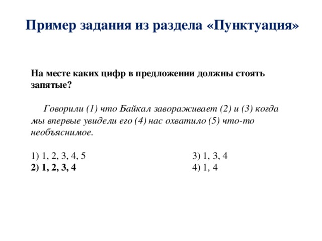 Пример задания из раздела «Пунктуация» На месте каких цифр в предложении должны стоять запятые?  Говорили (1) что Байкал завораживает (2) и (3) когда мы впервые увидели его (4) нас охватило (5) что-то необъяснимое. 1) 1, 2, 3, 4, 5 3) 1, 3, 4 2) 1, 2, 3, 4 4) 1, 4 