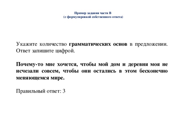  Пример задания части В  (с формулировкой собственного ответа)   Укажите количество грамматических основ в предложении. Ответ запишите цифрой. Почему-то мне хочется, чтобы мой дом и деревня моя не исчезали совсем, чтобы они остались в этом бесконечно меняющемся мире.  Правильный ответ: 3 