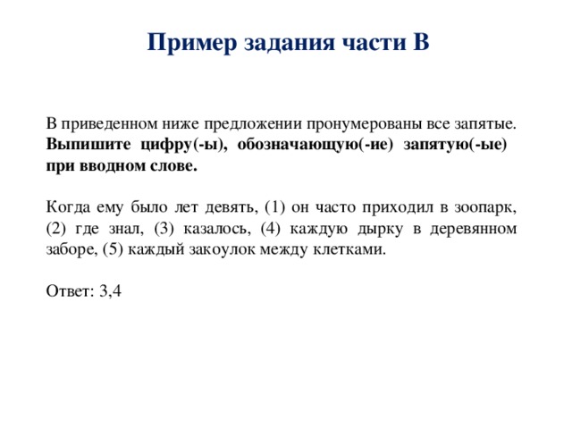 Пример задания части В В приведенном ниже предложении пронумерованы все запятые. Выпишите цифру(-ы), обозначающую(-ие) запятую(-ые) при вводном слове. Когда ему было лет девять, (1) он часто приходил в зоопарк, (2) где знал, (3) казалось, (4) каждую дырку в деревянном заборе, (5) каждый закоулок между клетками. Ответ: 3,4 