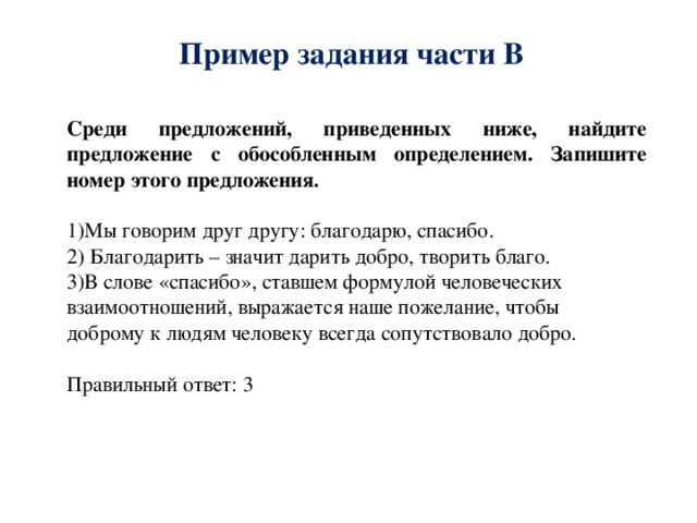 Пример задания части В Среди предложений, приведенных ниже, найдите предложение с обособленным определением. Запишите номер этого предложения. 1)Мы говорим друг другу: благодарю, спасибо. 2) Благодарить – значит дарить добро, творить благо. 3)В слове «спасибо», ставшем формулой человеческих взаимоотношений, выражается наше пожелание, чтобы доброму к людям человеку всегда сопутствовало добро. Правильный ответ: 3 