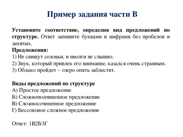 Пример задания части В Установите соответствие, определив вид предложений по структуре. Ответ запишите буквами и цифрами без пробелов и запятых. Предложения: 1) Не свищут соловьи, и иволги не слышно. 2) Звук, который привлек его внимание, казался очень странным. 3) Облако пройдет – озеро опять заблестит. Виды предложений по структуре А) Простое предложение Б) Сложноподчиненное предложение В) Сложносочиненное предложение Г) Бессоюзное сложное предложение Ответ: 1В2Б3Г 