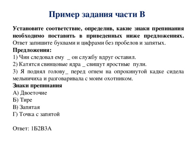 Пример задания части В Установите соответствие, определив, какие знаки препинания необходимо поставить в приведенных ниже предложениях. Ответ запишите буквами и цифрами без пробелов и запятых. Предложения: 1) Чин следовал ему _ он службу вдруг оставил. 2) Катятся свинцовые ядра _ свищут яростные пули. 3) Я поднял голову_ перед огнем на опрокинутой кадке сидела мельничиха и разговаривала с моим охотником. Знаки препинания А) Двоеточие Б) Тире В) Запятая Г) Точка с запятой Ответ: 1Б2В3А 