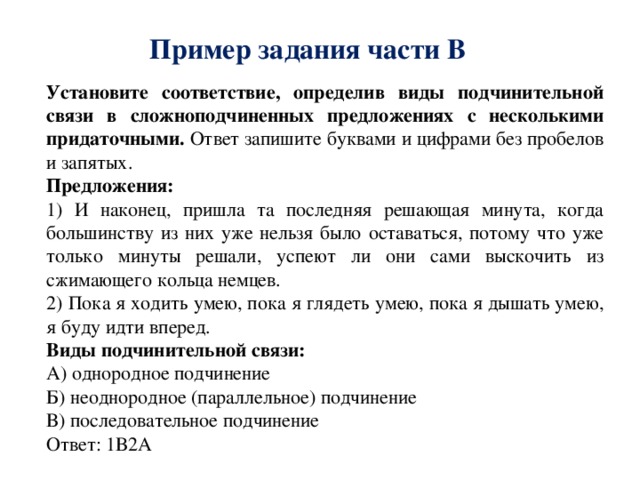Пример задания части В Установите соответствие, определив виды подчинительной связи в сложноподчиненных предложениях с несколькими придаточными. Ответ запишите буквами и цифрами без пробелов и запятых. Предложения: 1) И наконец, пришла та последняя решающая минута, когда большинству из них уже нельзя было оставаться, потому что уже только минуты решали, успеют ли они сами выскочить из сжимающего кольца немцев. 2) Пока я ходить умею, пока я глядеть умею, пока я дышать умею, я буду идти вперед. Виды подчинительной связи: А) однородное подчинение Б) неоднородное (параллельное) подчинение В) последовательное подчинение Ответ: 1В2А 