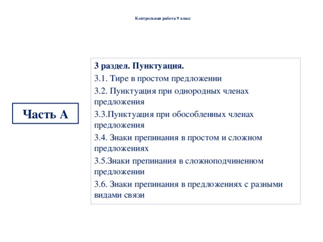  Контрольная работа 9 класс   3 раздел. Пунктуация. 3.1. Тире в простом предложении 3.2. Пунктуация при однородных членах предложения 3.3.Пунктуация при обособленных членах предложения 3.4. Знаки препинания в простом и сложном предложениях 3.5.Знаки препинания в сложноподчиненном предложении 3.6. Знаки препинания в предложениях с разными видами связи  Часть  А 