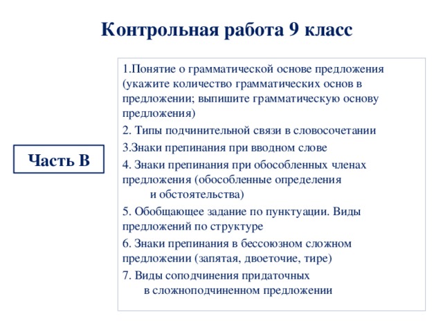  Контрольная работа 9 класс   1.Понятие о грамматической основе предложения (укажите количество грамматических основ в предложении; выпишите грамматическую основу предложения) 2. Типы подчинительной связи в словосочетании 3.Знаки препинания при вводном слове 4. Знаки препинания при обособленных членах предложения (обособленные определения и обстоятельства) 5. Обобщающее задание по пунктуации. Виды предложений по структуре 6. Знаки препинания в бессоюзном сложном предложении (запятая, двоеточие, тире) 7. Виды соподчинения придаточных в сложноподчиненном предложении Часть В 