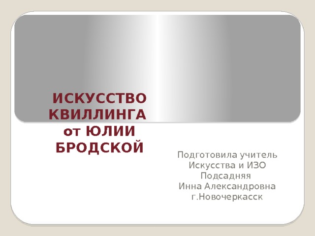     ИСКУССТВО КВИЛЛИНГА  от ЮЛИИ БРОДСКОЙ        Подготовила учитель Искусства и ИЗО Подсадняя Инна Александровна г.Новочеркасск 