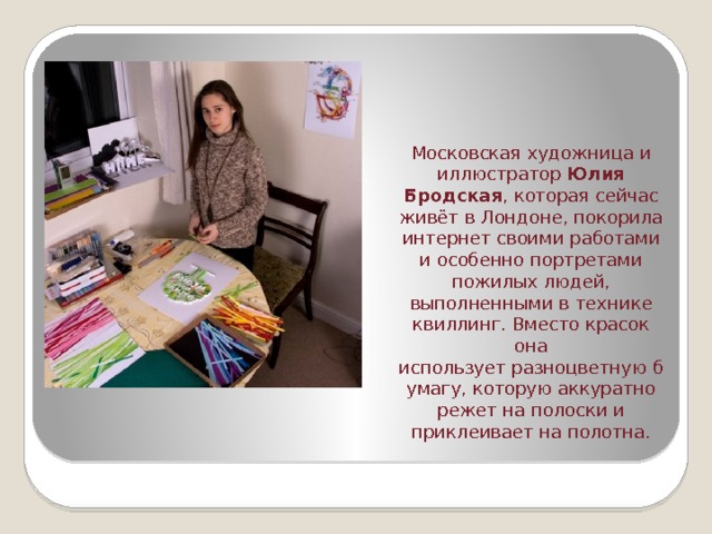 Московская художница и иллюстратор  Юлия Бродская , которая сейчас живёт в Лондоне, покорила интернет своими работами и особенно портретами пожилых людей, выполненными в технике квиллинг. Вместо красок она использует разноцветную бумагу, которую аккуратно режет на полоски и приклеивает на полотна. 