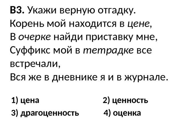 В3. Укажи верную отгадку.  Корень мой находится в цене,  В очерке найди приставку мне,  Суффикс мой в тетрадке все встречали,  Вся же в дневнике я и в журнале.   1) цена 2) ценность 3) драгоценность 4) оценка 