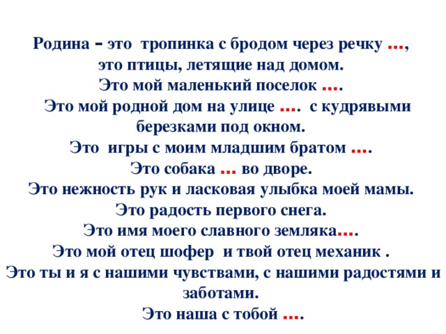 Родина – это тропинка с бродом через речку … , это птицы, летящие над домом. Это мой маленький поселок … .  Это мой родной дом на улице … .  с кудрявыми березками под окном. Это игры с моим младшим братом … . Это собака … во дворе. Это нежность рук и ласковая улыбка моей мамы. Это радость первого снега. Это имя моего славного земляка … . Это мой отец шофер и твой отец механик . Это ты и я с нашими чувствами, с нашими радостями и заботами. Это наша с тобой … . 