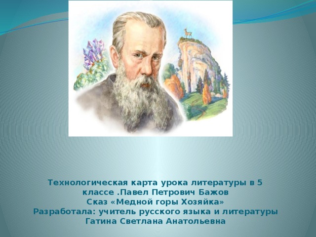 Технологическая карта урока литературы в 5 классе .Павел Петрович Бажов  Сказ «Медной горы Хозяйка»  Разработала: учитель русского языка и литературы  Гатина Светлана Анатольевна 