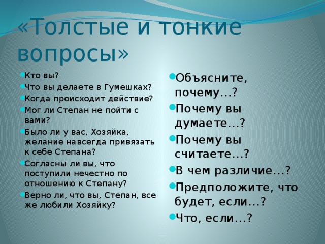 «Толстые и тонкие вопросы» Кто вы? Что вы делаете в Гумешках? Когда происходит действие? Мог ли Степан не пойти с вами? Было ли у вас, Хозяйка, желание навсегда привязать к себе Степана? Согласны ли вы, что поступили нечестно по отношению к Степану? Верно ли, что вы, Степан, все же любили Хозяйку? Объясните, почему…? Почему вы думаете…? Почему вы считаете…? В чем различие…? Предположите, что будет, если…? Что, если…? 
