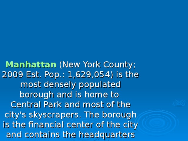 Manhattan (New York County; 2009 Est. Pop.: 1,629,054) is the most densely populated  borough and is home to Central Park and most of the city's skyscrapers . The borough is the financial center of the city and contains the headquarters of many major corporations, the United Nations , a number of important universities, and many cultural attractions. Manhattan is loosely divided into Lower , Midtown , and Uptown regions. Uptown Manhattan is divided by Central Park into the Upper East Side and the Upper West Side , and above the park is Harlem .   