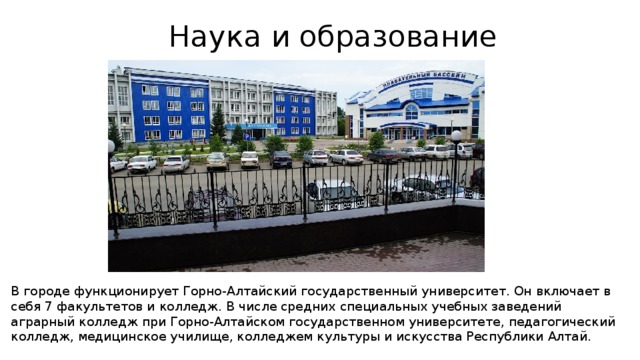 Наука и образование В городе функционирует Горно-Алтайский государственный университет. Он включает в себя 7 факультетов и колледж. В числе средних специальных учебных заведений аграрный колледж при Горно-Алтайском государственном университете, педагогический колледж, медицинское училище, колледжем культуры и искусства Республики Алтай. 