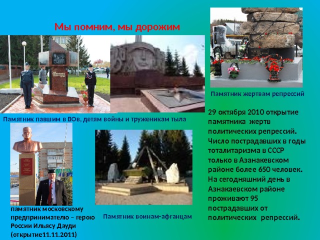 Мы помним, мы дорожим Памятник жертвам репрессий 29 октября 2010 открытие памятника жертв политических репрессий. Число пострадавших в годы тоталитаризма в СССР только в Азанакевском районе более 650 человек.  На сегодняшний день в Азнакаевском районе проживают 95 пострадавших от политических  репрессий. Памятник павшим в ВОв, детям войны и труженикам тыла памятник московскому предпринимателю – герою России Ильясу Дауди (открытие11.11.2011) Памятник воинам-афганцам 