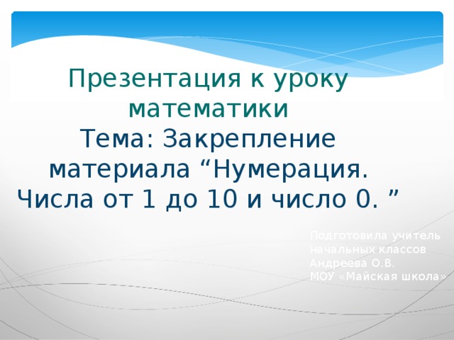 Презентация к уроку математики  Тема: Закрепление материала “Нумерация. Числа от 1 до 10 и число 0. ” Подготовила учитель начальных классов Андреева О.В. МОУ «Майская школа» 