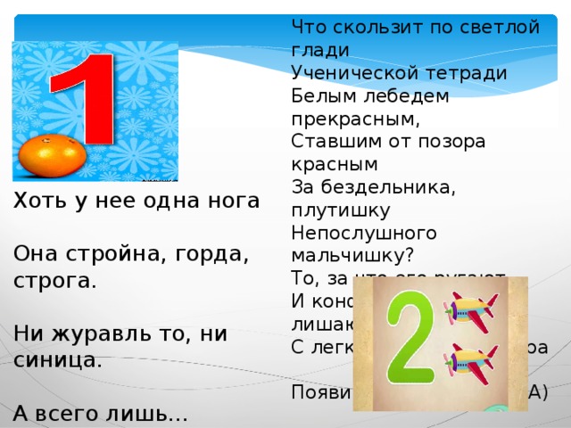 Что скользит по светлой глади  Ученической тетради  Белым лебедем прекрасным,  Ставшим от позора красным  За бездельника, плутишку  Непослушного мальчишку?  То, за что его ругают  И конфет в обед лишают.   С легким росчерком пера   Появилась цифра... (ДВА) Хоть у нее одна нога  Она стройна, горда, строга.  Ни журавль то, ни синица.  А всего лишь... (ЕДИНИЦА) 