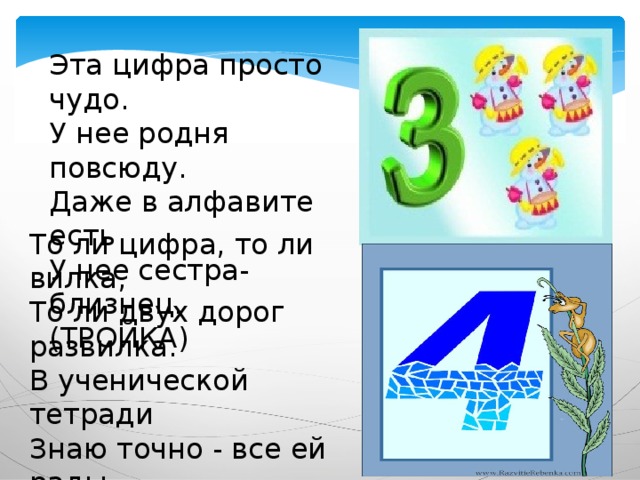 Эта цифра просто чудо.  У нее родня повсюду.  Даже в алфавите есть   У нее сестра-близнец. (ТРОЙКА) То ли цифра, то ли вилка,  То ли двух дорог развилка.  В ученической тетради  Знаю точно - все ей рады. (ЧЕТВЕРКА) 