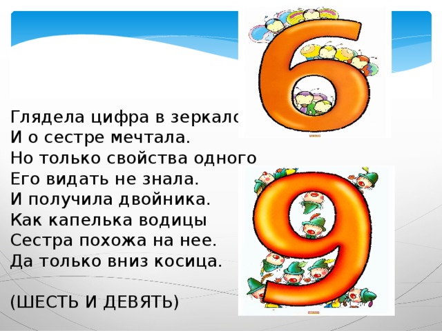 Глядела цифра в зеркало  И о сестре мечтала.  Но только свойства одного  Его видать не знала.  И получила двойника.  Как капелька водицы  Сестра похожа на нее.  Да только вниз косица. (ШЕСТЬ И ДЕВЯТЬ) 