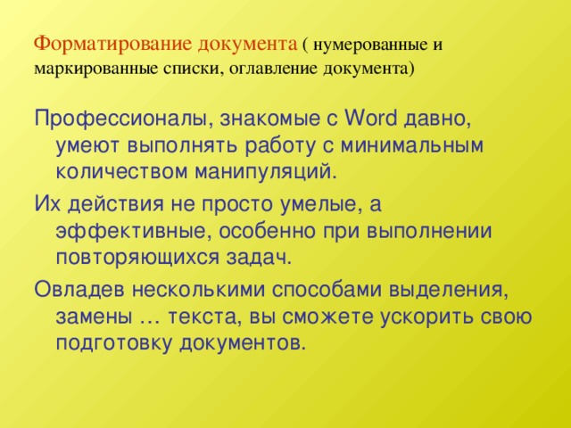 Форматирование документа  ( нумерованные и маркированные списки, оглавление документа) Профессионалы, знакомые с Word давно, умеют выполнять работу с минимальным количеством манипуляций. Их действия не просто умелые, а эффективные, особенно при выполнении повторяющихся задач. Овладев несколькими способами выделения, замены … текста, вы сможете ускорить свою подготовку документов. 