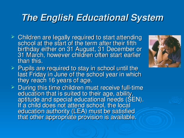 The English Educational System Children are legally required to start attending school at the start of the term after their fifth birthday either on 31 August, 31 December or 31 March, however children often start earlier than this. Pupils are required to stay in school until the last Friday in June of the school year in which they reach 16 years of age. During this time children must receive full-time education that is suited to their age, ability, aptitude and special educational needs (SEN). If a child does not attend school, the local education authority (LEA) must be satisfied that other appropriate provision is available. 