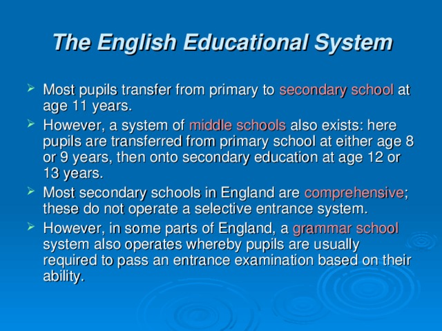 The English Educational System Most pupils transfer from primary to secondary school at  age 11 years. However, a system of middle schools also exists: here pupils are transferred from primary school at either age 8 or 9 years, then onto secondary education at age 12 or 13 years. Most secondary schools in England are comprehensive ; these do not operate a selective entrance system. However, in some parts of England, a grammar school system also operates whereby pupils are usually required to pass an entrance examination based on their ability. 