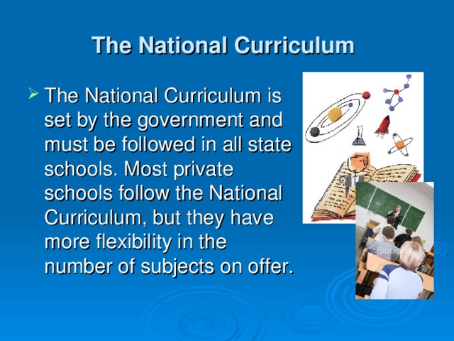 The National Curriculum  The National Curriculum is set by the government and must be followed in all state schools. Most private schools follow the National Curriculum, but they have more flexibility in the number of subjects on offer. 