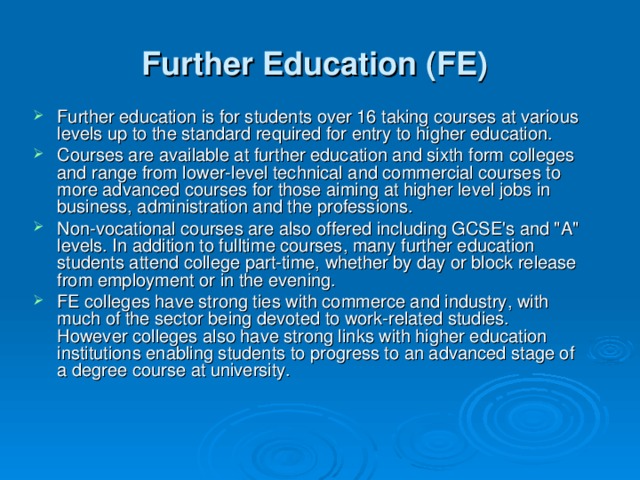 Further Education (FE)  Further education is for students over 16 taking courses at various levels up to the standard required for entry to higher education. Courses are available at further education and sixth form colleges and range from lower-level technical and commercial courses to more advanced courses for those aiming at higher level jobs in business, administration and the professions. Non-vocational courses are also offered including GCSE's and 
