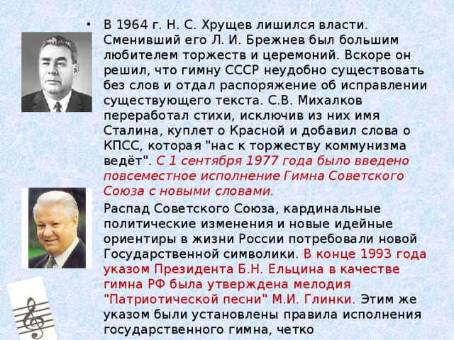 В 1964 г. Н. С. Хрущев лишился власти. Сменивший его Л. И. Брежнев был большим любителем торжеств и церемоний. Вскоре он решил, что гимну СССР неудобно существовать без слов и отдал распоряжение об исправлении существующего текста. С.В. Михалков переработал стихи, исключив из них имя Сталина, куплет о Красной и добавил слова о КПСС, которая 