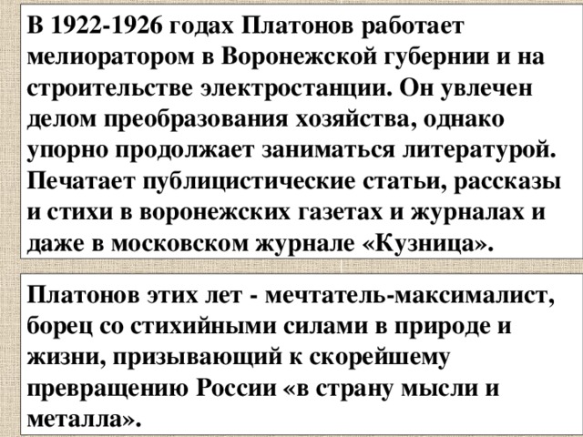 В 1922-1926 годах Платонов работает мелиоратором в Воронежской губернии и на строительстве электростанции. Он увлечен делом преобразования хозяйства, однако упорно продолжает заниматься литературой. Печатает публицистические статьи, рассказы и стихи в воронежских газетах и журналах и даже в московском журнале «Кузница». Платонов этих лет - мечтатель-максималист, борец со стихийными силами в природе и жизни, призывающий к скорейшему превращению России «в страну мысли и металла». 