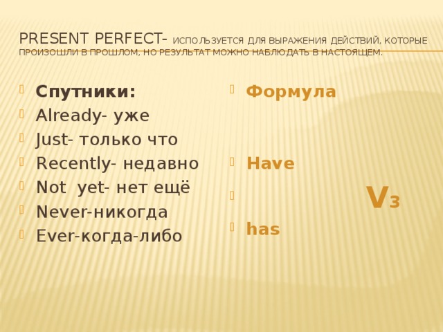 Present Perfect- используется для выражения действий, которые произошли в прошлом, но результат можно наблюдать в настоящем. Спутники: Already- уже Just- только что Recently- недавно Not yet- нет ещё Never-никогда Ever-когда-либо Формула   Have  V 3 has 