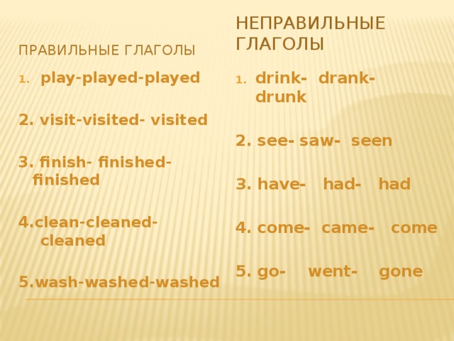 Неправильные глаголы Правильные глаголы play-played-played drink- drank- drunk   2. visit-visited- visited 2. see- saw- seen   3. finish- finished-finished 3. have- had- had   4. come- came- come 4.clean-cleaned-cleaned   5.wash-washed-washed 5. go- went- gone 
