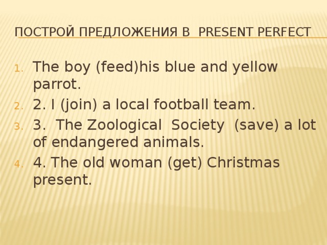 Построй предложения в present perfect The boy (feed)his blue and yellow parrot. 2. I (join) a local football team. 3. The Zoological Society (save) a lot of endangered animals. 4. The old woman (get) Christmas present. 