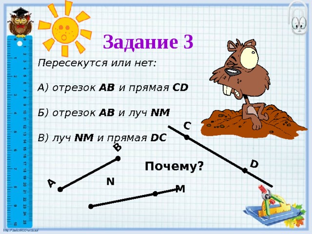 C D А В Задание 3  Пересекутся или нет:  А) отрезок АВ и прямая  CD  Б) отрезок АВ и луч  NM  В) луч NM  и прямая  DC Почему? N M 